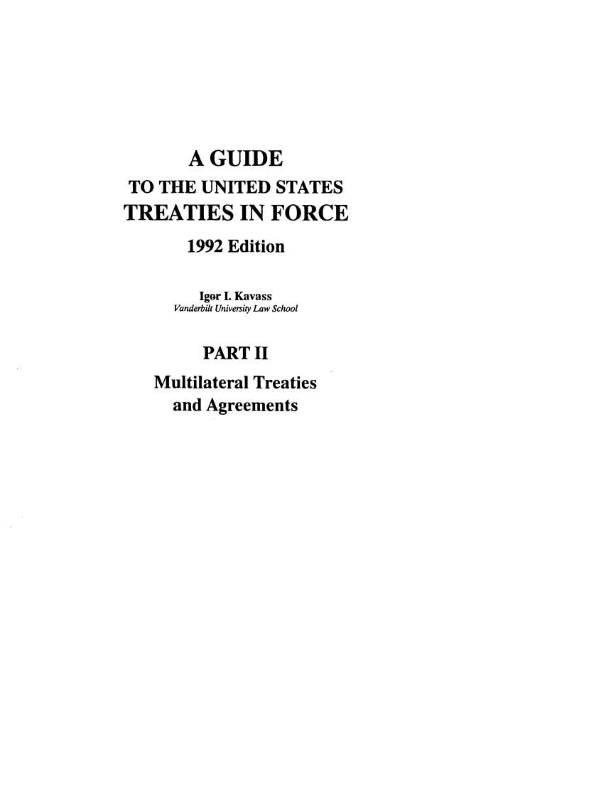 handle is hein.ustreaties/gtif19922 and id is 1 raw text is: A GUIDE
TO THE UNITED STATES
TREATIES IN FORCE
1992 Edition
Igor I. Kavass
Vanderbilt University Law School
PART II
Multilateral Treaties
and Agreements


