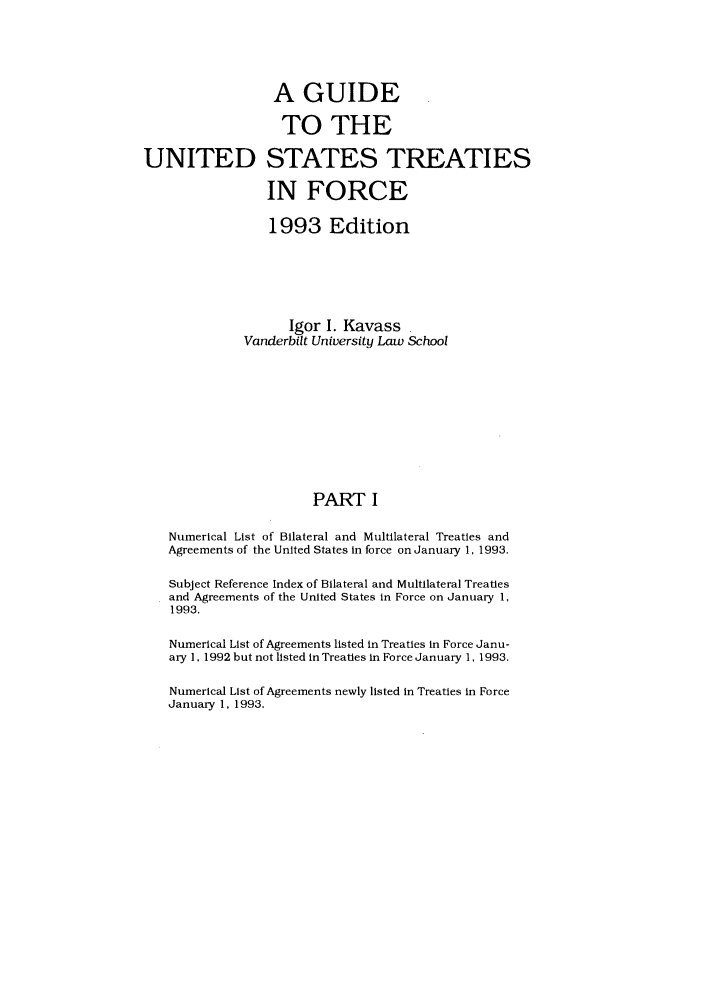 handle is hein.ustreaties/gtif19931 and id is 1 raw text is: A GUIDE
TO THE
UNITED STATES TREATIES
IN FORCE
1993 Edition
Igor I. Kavass
Vanderbilt University Law School
PART I
Numerical List of Bilateral and Multilateral Treaties and
Agreements of the United States In force on January 1, 1993.
Subject Reference Index of Bilateral and Multilateral Treaties
and Agreements of the United States in Force on January 1,
1993.
Numerical List of Agreements listed in Treaties In Force Janu-
ary 1, 1992 but not listed in Treaties In Force January 1, 1993.
Numerical List of Agreements newly listed in Treaties in Force
January 1, 1993.


