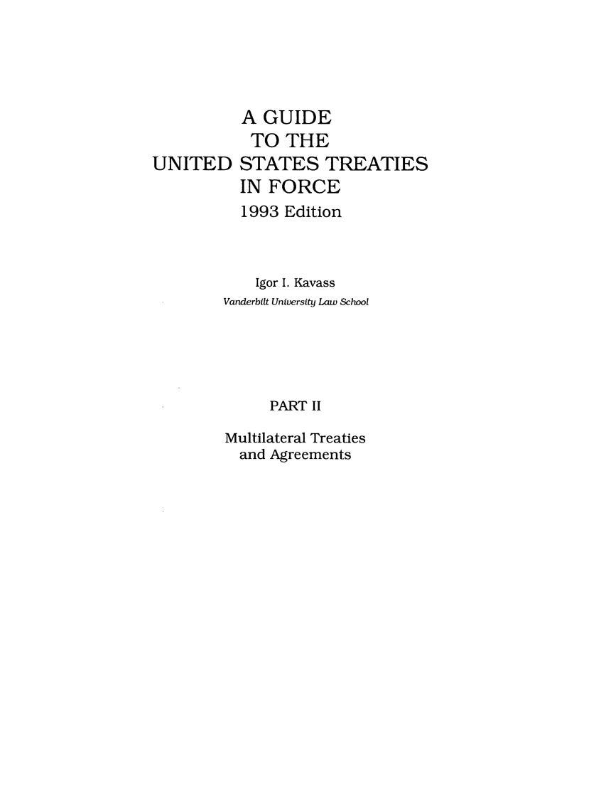 handle is hein.ustreaties/gtif19932 and id is 1 raw text is: UNITED

A GUIDE
TO THE
STATES TREATIES
IN FORCE

1993 Edition
Igor I. Kavass
Vanderbilt University Law School
PART II
Multilateral Treaties
and Agreements


