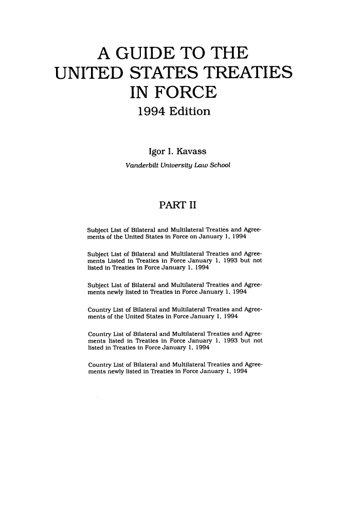 handle is hein.ustreaties/gtif19942 and id is 1 raw text is: A GUIDE TO THE
UNITED STATES TREATIES
IN FORCE
1994 Edition
Igor I. Kavass
Vanderbilt University Law School
PART II
Subject List of Bilateral and Multilateral Treaties and Agree-
ments of the United States in Force on January 1, 1994
Subject List of Bilateral and Multilateral Treaties and Agree-
ments Listed in Treaties in Force January 1, 1993 but not
listed in Treaties in Force January 1, 1994
Subject List of Bilateral and Multilateral Treaties and Agree-
ments newly listed in Treaties in Force January 1, 1994
Country List of Bilateral and Multilateral Treaties and Agree-
ments of the United States In Force January 1, 1994
Country List of Bilateral and Multilateral Treaties and Agree-
ments listed in Treaties in Force January 1, 1993 but not
listed in Treaties in Force January 1, 1994

Country List of Bilateral and Multilateral Treaties and Agree-
ments newly listed in Treaties in Force January 1, 1994


