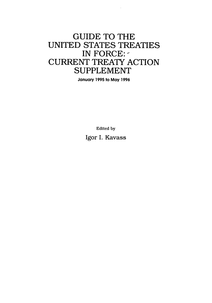 handle is hein.ustreaties/gtif19960 and id is 1 raw text is: GUIDE TO THE
UNITED STATES TREATIES
IN FORCE: -
CURRENT TREATY ACTION
SUPPLEMENT
January 1995 to May 1996
Edited by
Igor I. Kavass



