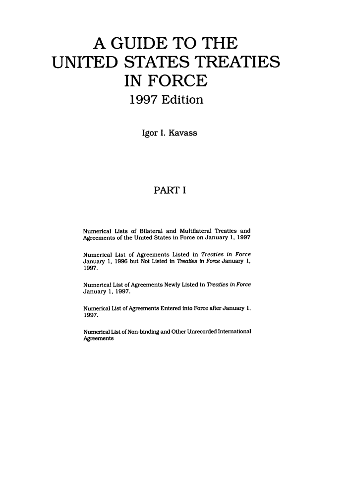 handle is hein.ustreaties/gtif19971 and id is 1 raw text is: A GUIDE TO THE
UNITED STATES TREATIES
IN FORCE
1997 Edition
Igor I. Kavass
PART I
Numerical Lists of Bilateral and Multilateral Treaties and
Agreements of the United States in Force on January 1, 1997

Numerical List of Agreements Listed in Treaties in Force
January 1, 1996 but Not Listed in Treaties in Fbrce January 1,
1997.
Numerical List of Agreements Newly Listed in Treaties in Force
January 1, 1997.
Numerical List of Agreements Entered into Force after January 1,
1997.
Numerical List of Non-binding and Other Unrecorded International
Agreements


