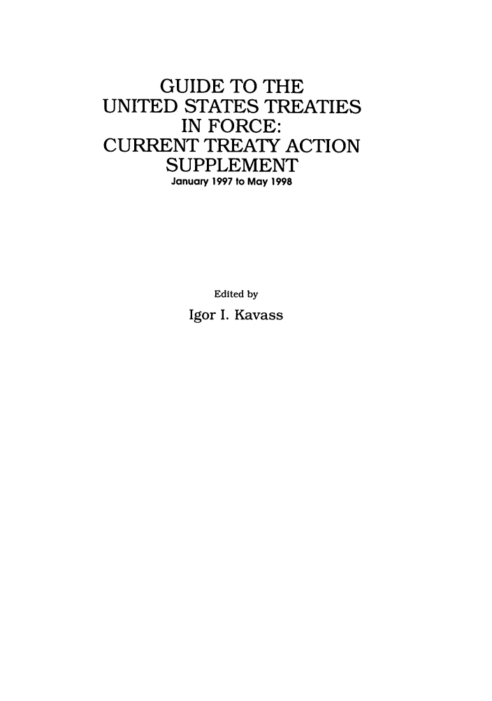 handle is hein.ustreaties/gtif19980 and id is 1 raw text is: GUIDE TO THE
UNITED STATES TREATIES
IN FORCE:
CURRENT TREATY ACTION
SUPPLEMENT
January 1997 to May 1998
Edited by

Igor I. Kavass


