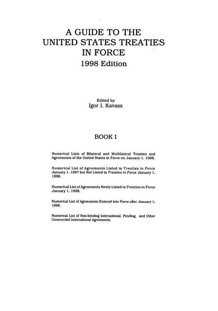 handle is hein.ustreaties/gtif19981 and id is 1 raw text is: A GUIDE TO THE
UNITED STATES TREATIES
IN FORCE
1998 Edition
Edited by
Igor I. Kavass
BOOK I
Numerical Lists of Bilateral and Multilateral Treaties and
Agreements of the United States in Force on January 1, 1998.
Numerical List of Agreements Listed in Treaties in Force
January 1. 1997 but Not Listed in Treaties In Force January 1,
1998.
Numerical List of Agreements Newly Listed in Treaties in Force
January 1. 1998.
Numerical List of Agreements Entered into Force after January 1,
1998.
Numerical List of Non-binding International, Pending, and Other
Unrecorded International Agreements.


