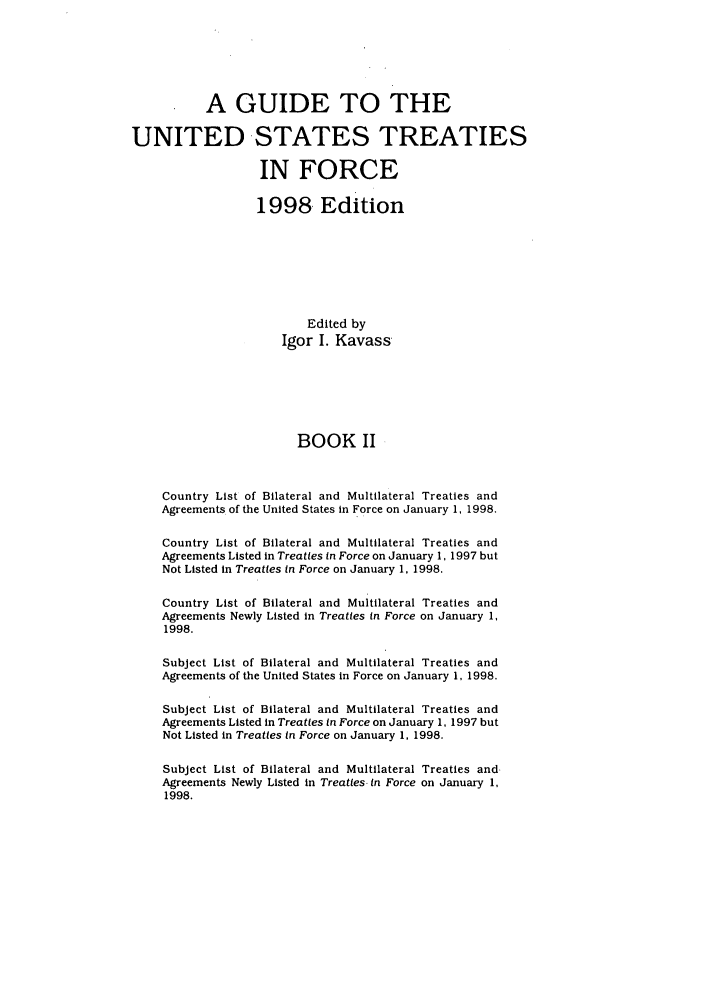 handle is hein.ustreaties/gtif19982 and id is 1 raw text is: A GUIDE TO THE
UNITED STATES TREATIES
IN FORCE
1998, Edition
Edited by
Igor I. Kavass
BOOK II
Country List of Bilateral and Multilateral Treaties and
Agreements of the United States in Force on January 1, 1998.
Country List of Bilateral and Multilateral Treaties and
Agreements Listed in Treaties in Force on January 1, 1997 but
Not Listed in Treaties in Force on January 1, 1998.
Country List of Bilateral and Multilateral Treaties and
Agreements Newly Listed in Treaties in Force on January 1,
1998.
Subject List of Bilateral and Multilateral Treaties and
Agreements of the United States in Force on January 1, 1998.
Subject List of Bilateral and Multilateral Treaties and
Agreements Listed in Treaties in Force on January 1, 1997 but
Not Listed in Treaties in Force on January 1, 1998.
Subject List of Bilateral and Multilateral Treaties and.
Agreements Newly Listed in Treaties. in Force on January 1,
1998.


