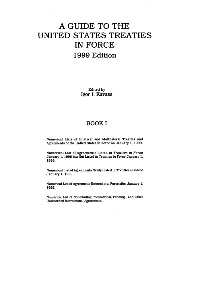 handle is hein.ustreaties/gtif19991 and id is 1 raw text is: A GUIDE TO THE
UNITED STATES TREATIES
IN FORCE
1999 Edition
Edited by
Igor I. Kavass
BOOK I
Numerical Lists of Bilateral and Multilateral Treaties and
Agreements of the United States in Force on January 1, 1999.
Numerical List of Agreements Listed in Treaties in Force
January 1, 1998 but Not Listed in Treaties In Force January 1,
1999.
Numerical List of Agreements Newly Listed in Treaties in Force
January 1, 1999.
Numerical List of Agreements Entered into Force after January 1,
1999.
Numerical List of Non-binding International, Pending, and Other
Unrecorded International Agreements.


