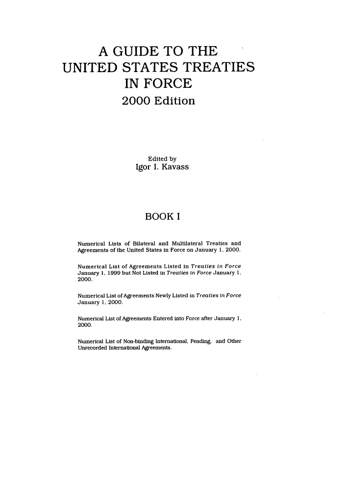 handle is hein.ustreaties/gtif20001 and id is 1 raw text is: A GUIDE TO THE
UNITED STATES TREATIES
IN FORCE
2000 Edition
Edited by
Igor I. Kavass
BOOK I
Numerical Lists of Bilateral and Multilateral Treaties and
Agreements of the United States in Force on January 1, 2000.
Numerical List of Agreements Listed in Treaties in Force
January 1. 1999 but Not Listed in Treaties in Force January 1.
2000.
Numerical List of Agreements Newly Listed in Treaties in Force
January 1, 2000.
Numerical List of Agreements Entered into Force after January 1,
2000.
Numerical List of Non-binding International, Pending, and Other
Unrecorded International Agreements.


