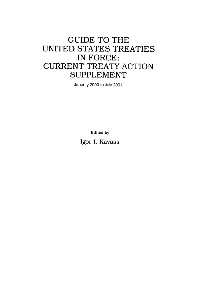 handle is hein.ustreaties/gtif20010 and id is 1 raw text is: GUIDE TO THE
UNITED STATES TREATIES
IN FORCE:
CURRENT TREATY ACTION
SUPPLEMENT
January 2000 to July 2001
Edited by

Igor I. Kavass


