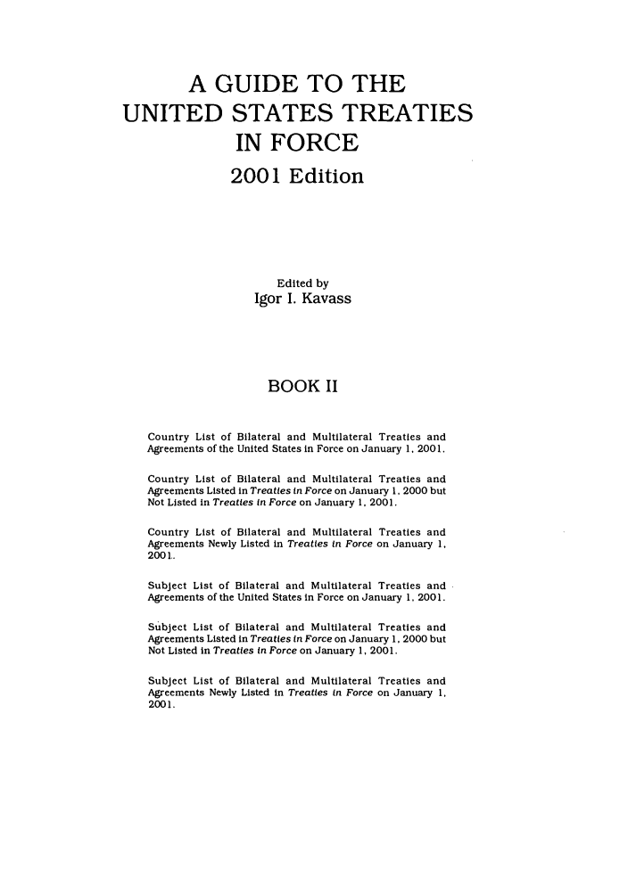 handle is hein.ustreaties/gtif20012 and id is 1 raw text is: A GUIDE TO THE
UNITED STATES TREATIES
IN FORCE
2001 Edition
Edited by
Igor I. Kavass
BOOK II
Country List of Bilateral and Multilateral Treaties and
Agreements of the United States in Force on January 1, 200 1.
Country List of Bilateral and Multilateral Treaties and
Agreements Listed in Treaties in Force on January 1, 2000 but
Not Listed in Treaties In Force on January 1, 2001.
Country List of Bilateral and Multilateral Treaties and
Agreements Newly Listed in Treaties in Force on January 1.
200 1.
Subject List of Bilateral and Multilateral Treaties and
Agreements of the United States in Force on January 1, 200 1.
Subject List of Bilateral and Multilateral Treaties and
Agreements Listed in Treaties in Force on January 1, 2000 but
Not Listed in Treaties in Force on January 1, 2001.
Subject List of Bilateral and Multilateral Treaties and
Agreements Newly Listed in Treaties in Force on January 1,
2001.


