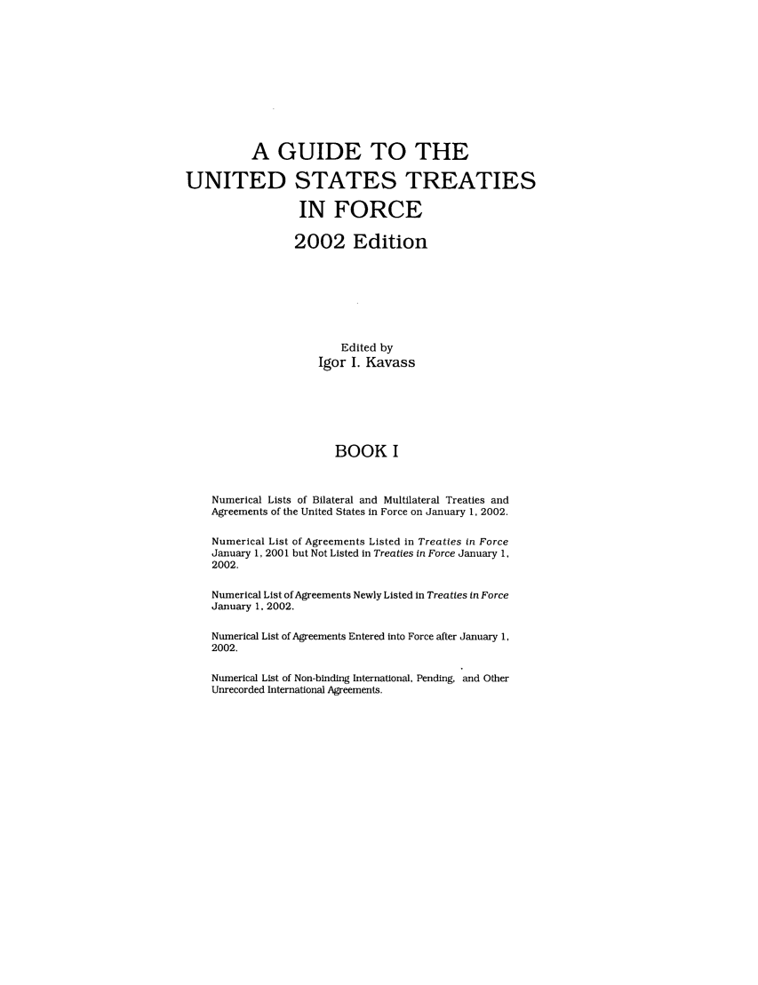 handle is hein.ustreaties/gtif20021 and id is 1 raw text is: A GUIDE TO THE
UNITED STATES TREATIES
IN FORCE
2002 Edition
Edited by
Igor I. Kavass
BOOK I
Numerical Lists of Bilateral and Multilateral Treaties and
Agreements of the United States in Force on January 1, 2002.
Numerical List of Agreements Listed in Treaties in Force
January 1, 2001 but Not Listed in Treaties in Force January 1,
2002.
Numerical List of Agreements Newly Listed in Treaties in Force
January 1, 2002.
Numerical List of Agreements Entered into Force after January 1,
2002.
Numerical List of Non-binding International, Pending, and Other
Unrecorded International Agreements.


