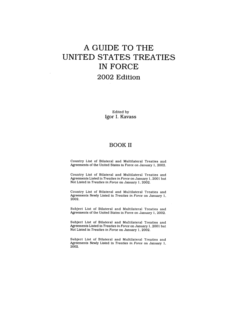 handle is hein.ustreaties/gtif20022 and id is 1 raw text is: A GUIDE TO THE
UNITED STATES TREATIES
IN FORCE
2002 Edition
Edited by
Igor I. Kavass
BOOK II
Country List of Bilateral and Multilateral Treaties and
Agreements of the United States in Force on January 1, 2002.
Country List of Bilateral and Multilateral Treaties and
Agreements Listed in Treaties in Force on January 1, 2001 but
Not Listed in Treaties in Force on January 1, 2002.
Country List of Bilateral and Multilateral Treaties and
Agreements Newly Listed in Treaties in Force on January 1,
2002.
Subject List of Bilateral and Multilateral Treaties and
Agreements of the United States in Force on January 1, 2002.
Subject List of Bilateral and Multilateral Treaties and
Agreements Listed In Treaties in Force on January 1, 2001 but
Not Listed in Treaties in Force on January 1, 2002.
Subject List of Bilateral and Multilateral Treaties and
Agreements Newly Listed in Treaties in Force on January 1,
2002.


