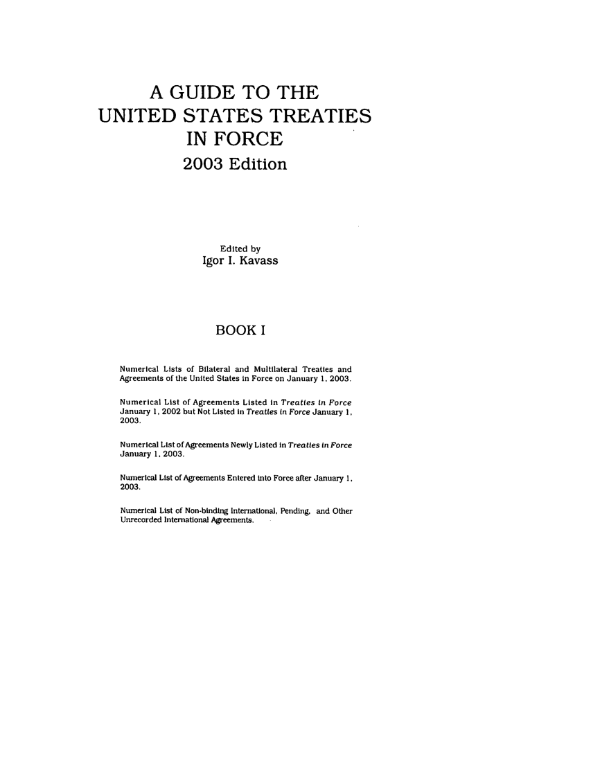 handle is hein.ustreaties/gtif20031 and id is 1 raw text is: A GUIDE TO THE
UNITED STATES TREATIES
IN FORCE
2003 Edition
Edited by
Igor I. Kavass
BOOK I
Numerical Lists of Bilateral and Multilateral Treaties and
Agreements of the United States in Force on January 1. 2003.
Numerical List of Agreements Listed in Treaties in Force
January 1, 2002 but Not Listed in Treaties in Force January 1,
2003.
Numerical List of Agreements Newly Listed in Treaties in Force
January 1, 2003.
Numerical List of Agreements Entered into Force after January 1,
2003.
Numerical List of Non-binding International, Pending, and Other
Unrecorded International Agreements.


