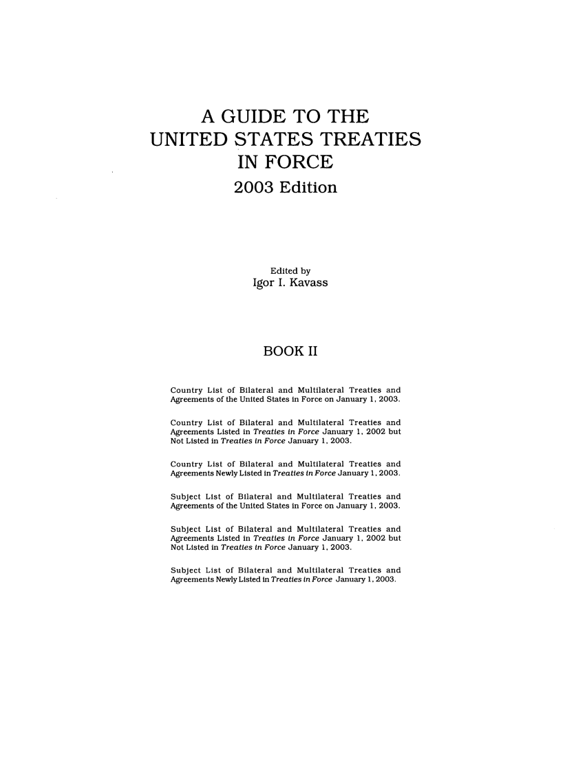 handle is hein.ustreaties/gtif20032 and id is 1 raw text is: A GUIDE TO THE
UNITED STATES TREATIES
IN FORCE
2003 Edition
Edited by
Igor I. Kavass
BOOK II
Country List of Bilateral and Multilateral Treaties and
Agreements of the United States in Force on January 1, 2003.
Country List of Bilateral and Multilateral Treaties and
Agreements Listed in Treaties in Force January 1, 2002 but
Not Listed in Treaties in Force January 1, 2003.
Country List of Bilateral and Multilateral Treaties and
Agreements Newly Listed in Treaties in Force January 1, 2003.
Subject List of Bilateral and Multilateral Treaties and
Agreements of the United States in Force on January 1, 2003.
Subject List of Bilateral and Multilateral Treaties and
Agreements Listed in Treaties In Force January 1, 2002 but
Not Listed in Treaties in Force January 1, 2003.
Subject List of Bilateral and Multilateral Treaties and
Agreements Newly Listed in Treaties in Force January 1, 2003.


