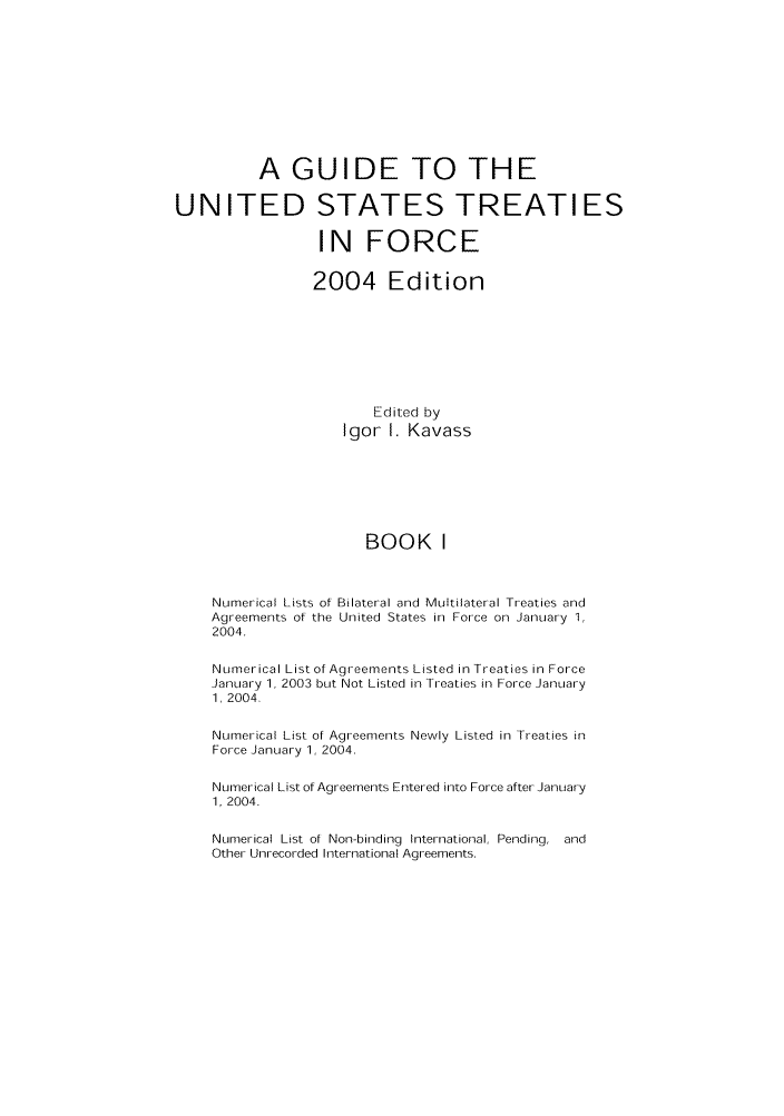 handle is hein.ustreaties/gtif20041 and id is 1 raw text is: A GUIDE TO THE
UNITED STATES TREATIES
IN FORCE
2004 Edition
Edited by
Igor I. Kavass
BOOK I
Numerical Lists of Bilateral and Multilateral Treaties and
Agreements of the United States in Force on January 1,
2004.
Numerical List of Agreements Listed in Treaties in Force
January 1, 2003 but Not Listed in Treaties in Force January
1, 2004.
Numerical List of Agreements Newly Listed in Treaties in
Force January 1, 2004.
Numerical List of Agreements Entered into Force after January
1, 2004.
Numerical List of Non-binding International, Pending, and
Other Unrecorded International Agreements.


