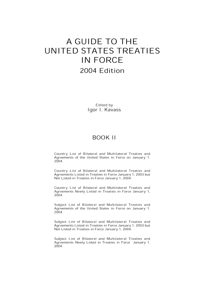 handle is hein.ustreaties/gtif20042 and id is 1 raw text is: A GUIDE TO THE
UNITED STATES TREATIES
IN FORCE
2004 Edition
Edited by
Igor 1. Kavass
BOOK II
Country List of Bilateral and Multilateral Treaties and
Agreements of the United States in Force on January 1,
2004.
Country List of Bilateral and Multilateral Treaties and
Agreements Listed in Treaties in Force January 1, 2003 but
Not Listed in Treaties in Force January 1, 2004.
Country List of Bilateral and Multilateral Treaties and
Agreements Newly Listed in Treaties in Force January 1,
2004.
Subject List of Bilateral and Multilateral Treaties and
Agreements of the United States in Force on January 1,
2004.
Subject List of Bilateral and Multilateral Treaties and
Agreements Listed in Treaties in Force January 1, 2003 but
Not Listed in Treaties in Force January 1, 2004.
Subject List of Bilateral and Multilateral Treaties and
Agreements Newly Listed in Treaties in Force January 1,
2004.


