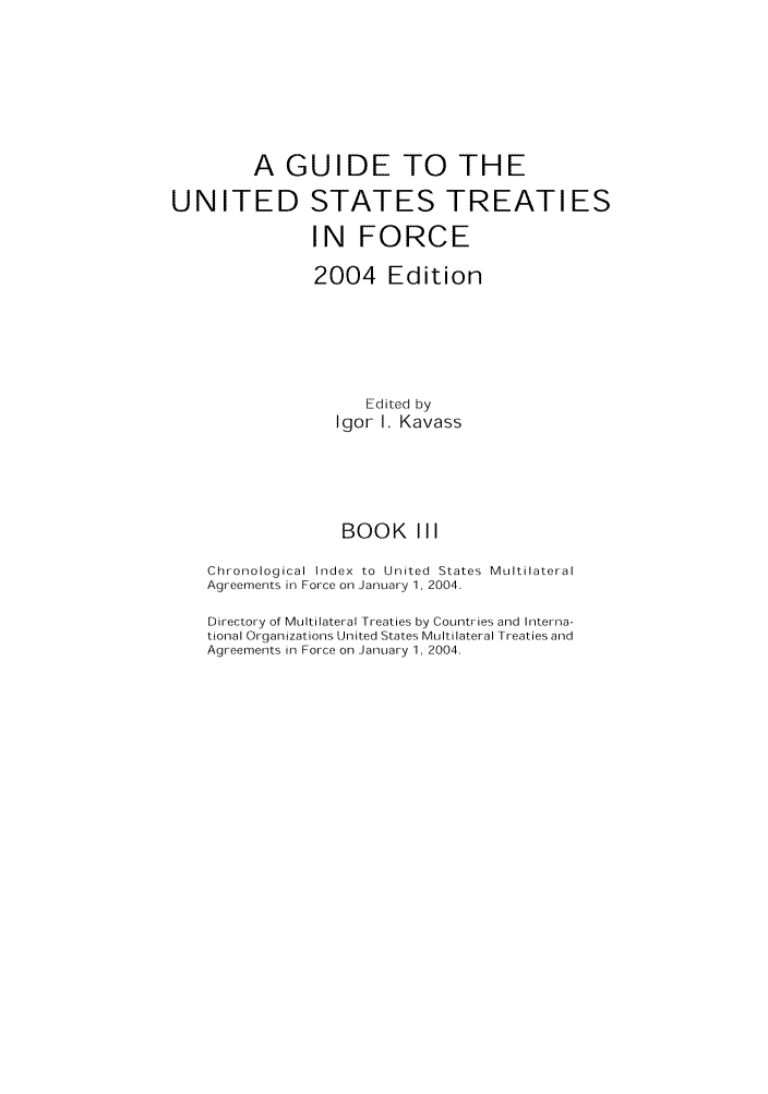 handle is hein.ustreaties/gtif20043 and id is 1 raw text is: A GUIDE TO THE
UNITED STATES TREATIES
IN FORCE
2004 Edition
Edited by
Igor I. Kavass
BOOK III
Chronological Index to United States Multilateral
Agreements in Force on January 1, 2004.
Directory of Multilateral Treaties by Countries and Interna-
tional Organizations United States Multilateral Treaties and
Agreements in Force on January 1, 2004.


