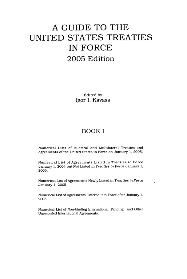 handle is hein.ustreaties/gtif20051 and id is 1 raw text is: A GUIDE TO THE
UNITED STATES TREATIES
IN FORCE
2005 Edition
Edited by
Igor I. Kavass
BOOK I
Numerical Lists of Bilateral and Multilateral Treaties and
Agreements of the United States in Force on January 1, 2005.
Numerical List of Agreements Listed in Treaties in Force
January 1, 2004 but Not Listed in Treaties in Force January 1,
2005.
Numerical List of Agreements Newly Listed in Treaties in Force
January 1, 2005.
Numerical List of Agreements Entered into Force after January 1,
2005.
Numerical List of Non-binding International, Pending, and Other
Unrecorded International Agreements.


