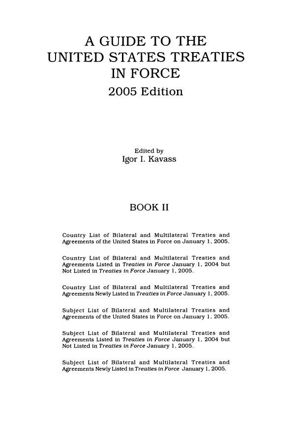 handle is hein.ustreaties/gtif20052 and id is 1 raw text is: A GUIDE TO THE
UNITED STATES TREATIES
IN FORCE
2005 Edition
Edited by
Igor I. Kavass
BOOK II
Country List of Bilateral and Multilateral Treaties and
Agreements of the United States in Force on January 1, 2005.
Country List of Bilateral and Multilateral Treaties and
Agreements Listed in Treaties in Force January 1. 2004 but
Not Listed in Treaties in Force January 1, 2005.
Country List of Bilateral and Multilateral Treaties and
Agreements Newly Listed in Treaties in Force January 1, 2005.
Subject List of Bilateral and Multilateral Treaties and
Agreements of the United States in Force on January 1, 2005.
Subject List of Bilateral and Multilateral Treaties and
Agreements Listed in Treaties in Force January 1, 2004 but
Not Listed in Treaties in Force January 1, 2005.
Subject List of Bilateral and Multilateral Treaties and
Agreements Newly Listed in Treaties in Force January 1, 2005.


