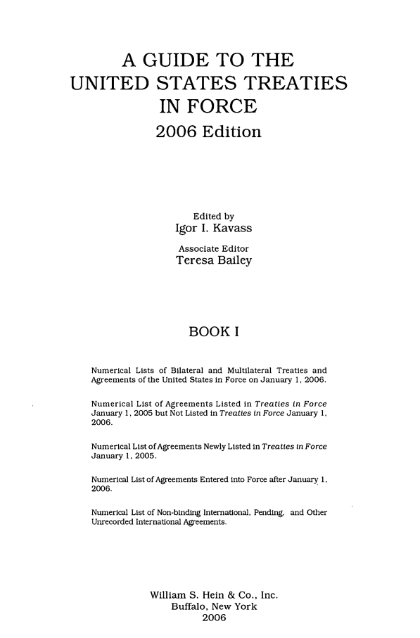 handle is hein.ustreaties/gtif20061 and id is 1 raw text is: A GUIDE TO THE
UNITED STATES TREATIES
IN FORCE
2006 Edition
Edited by
Igor I. Kavass
Associate Editor
Teresa Bailey
BOOK I
Numerical Lists of Bilateral and Multilateral Treaties and
Agreements of the United States in Force on January 1, 2006.
Numerical List of Agreements Listed in Treaties in Force
January 1, 2005 but Not Listed in Treaties in Force January 1,
2006.
Numerical List of Agreements Newly Listed in Treaties in Force
January 1, 2005.
Numerical List of Agreements Entered into Force after January 1,
2006.
Numerical List of Non-binding International, Pending, and Other
Unrecorded International Agreements.
William S. Hein & Co., Inc.
Buffalo, New York
2006


