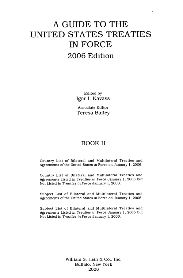 handle is hein.ustreaties/gtif20062 and id is 1 raw text is: A GUIDE TO THE
UNITED STATES TREATIES
IN FORCE
2006 Edition
Edited by
Igor I. Kavass
Associate Editor
Teresa Bailey
BOOK II
Country List of Bilateral and Multilateral Treaties and
Agreements of the United States in Force on January 1, 2006.
Country List of Bilateral and Multilateral Treaties and
Agreements Listed in Treaties in Force January 1, 2005 but
Not Listed in Treaties in Force January 1, 2006.
Subject List of Bilateral and Multilateral Treaties and
Agreements of the United States in Force on January 1, 2006.
Subject List of Bilateral and Multilateral Treaties and
Agreements Listed in Treaties in Force January 1, 2005 but
Not Listed in Treaties in Force January 1, 2006.
William S. Hein & Co., Inc.
Buffalo, New York
2006


