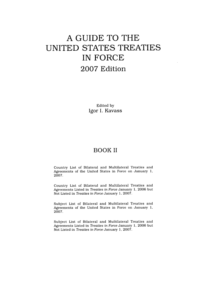 handle is hein.ustreaties/gtif20072 and id is 1 raw text is: A GUIDE TO THE
UNITED STATES TREATIES
IN FORCE
2007 Edition
Edited by
Igor I. Kavass
BOOK II
Country List of Bilateral and Multilateral Treaties and
Agreements of the United States in Force on January 1,
2007.
Country List of Bilateral and Multilateral Treaties and
Agreements Listed in Treaties in Force January 1, 2006 but
Not Listed in Treaties in Force January 1, 2007.
Subject List of Bilateral and Multilateral Treaties and
Agreements of the United States in Force on January 1,
2007.
Subject List of Bilateral and Multilateral Treaties and
Agreements Listed in Treaties in Force January 1, 2006 but
Not Listed in Treaties in Force January 1, 2007.


