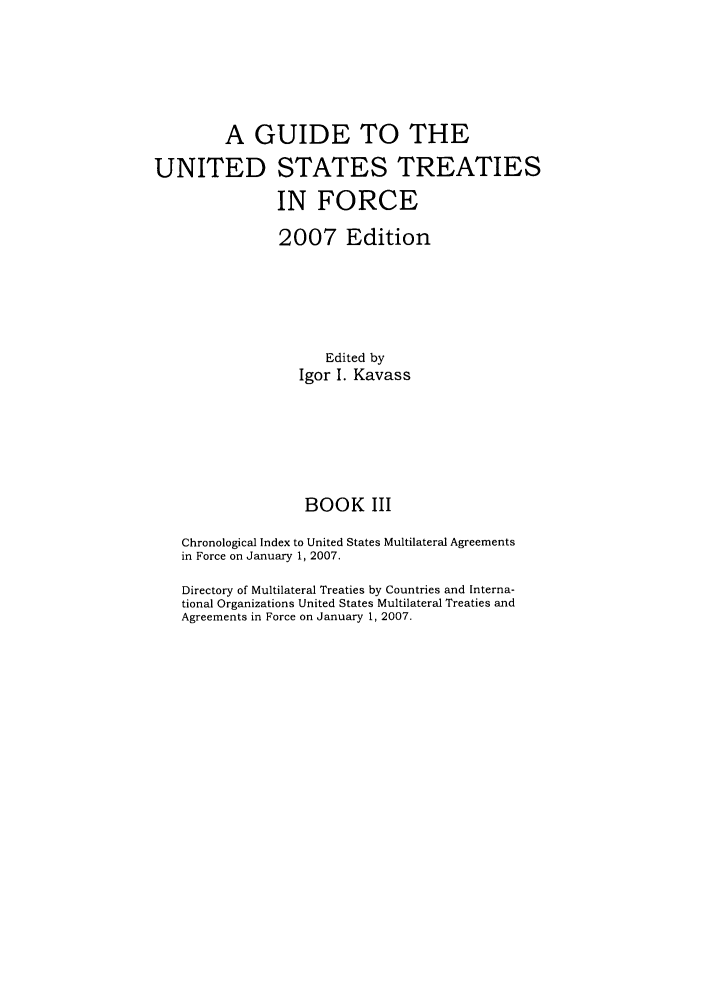 handle is hein.ustreaties/gtif20073 and id is 1 raw text is: A GUIDE TO THE
UNITED STATES TREATIES
IN FORCE
2007 Edition
Edited by
Igor I. Kavass
BOOK III
Chronological Index to United States Multilateral Agreements
in Force on January 1, 2007.
Directory of Multilateral Treaties by Countries and Interna-
tional Organizations United States Multilateral Treaties and
Agreements in Force on January 1, 2007.


