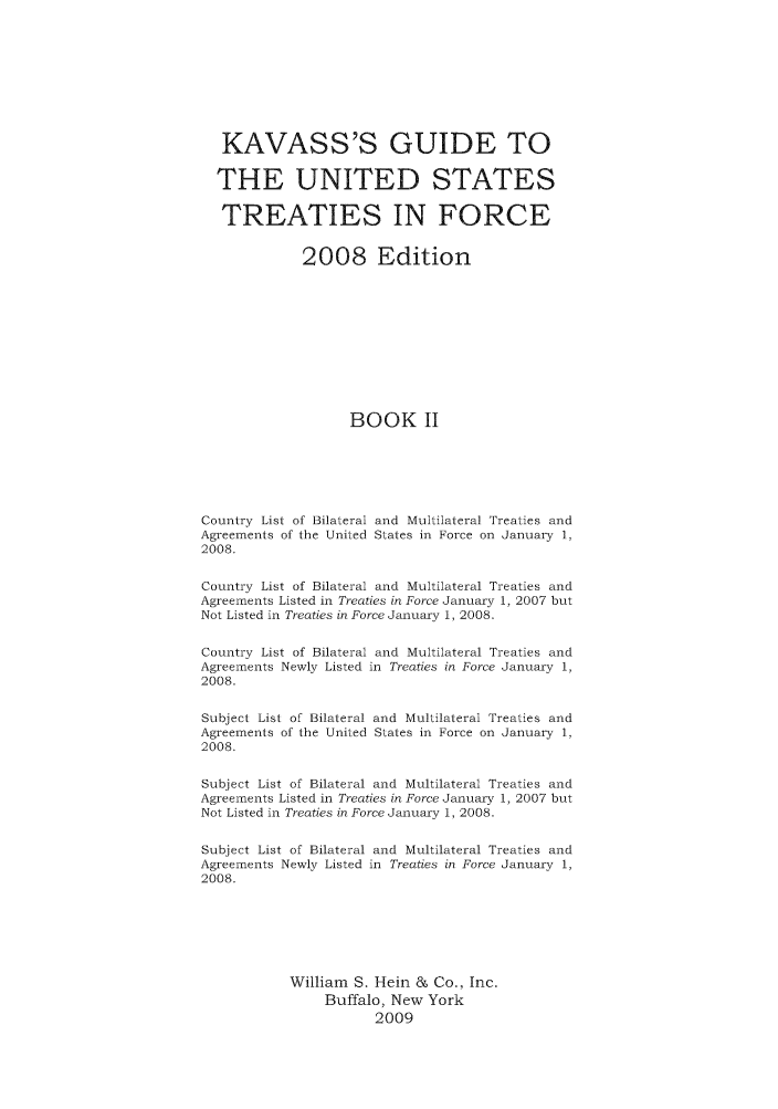 handle is hein.ustreaties/gtif20082 and id is 1 raw text is: KAVASS'S GUIDE TO
THE UNITED STATES
TREATIES IN FORCE
2008 Edition
BOOK II
Country List of Bilateral and Multilateral Treaties and
Agreements of the United States in Force on January 1,
2008.
Country List of Bilateral and Multilateral Treaties and
Agreements Listed in Treaties in Force January 1, 2007 but
Not Listed in Treaties in Force January 1, 2008.
Country List of Bilateral and Multilateral Treaties and
Agreements Newly Listed in Treaties in Force January 1,
2008.
Subject List of Bilateral and Multilateral Treaties and
Agreements of the United States in Force on January 1,
2008.
Subject List of Bilateral and Multilateral Treaties and
Agreements Listed in Treaties in Force January 1, 2007 but
Not Listed in Treaties in Force January 1, 2008.
Subject List of Bilateral and Multilateral Treaties and
Agreements Newly Listed in Treaties in Force January 1,
2008.
William S. Hein & Co., Inc.
Buffalo, New York
2009


