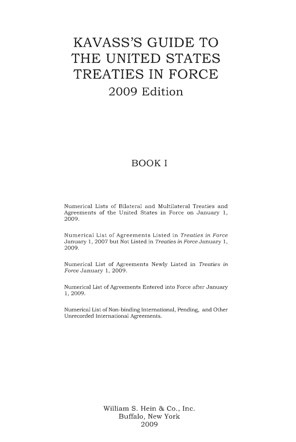 handle is hein.ustreaties/gtif20091 and id is 1 raw text is: KAVASS'S GUIDE TO
THE UNITED STATES
TREATIES IN FORCE
2009 Edition
BOOK I
Numerical Lists of Bilateral and Multilateral Treaties and
Agreements of the United States in Force on January 1,
2009.
Numerical List of Agreements Listed in Treaties in Force
January 1, 2007 but Not Listed in Treaties in Force January 1,
2009.
Numerical List of Agreements Newly Listed in Treaties in
Force January 1, 2009.
Numerical List of Agreements Entered into Force after January
1, 2009.
Numerical List of Non-binding International, Pending, and Other
Unrecorded International Agreements.
William S. Hein & Co., Inc.
Buffalo, New York
2009



