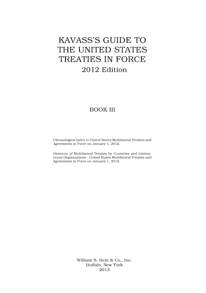 handle is hein.ustreaties/gtif20123 and id is 1 raw text is: KAVASS'S GUIDE TO
THE UNITED STATES
TREATIES IN FORCE
2012 Edition
BOOK III
Chronological Index to United States Multilateral Treaties and
Agreements in Force on January 1, 2012.
Directory of Multilateral Treaties by Countries and Interna-
tional Organizations - United States Multilateral Treaties and
Agreements in Force on January 1, 2012.
William S. Hein & Co.. Inc.
Buffalo, New York
2013


