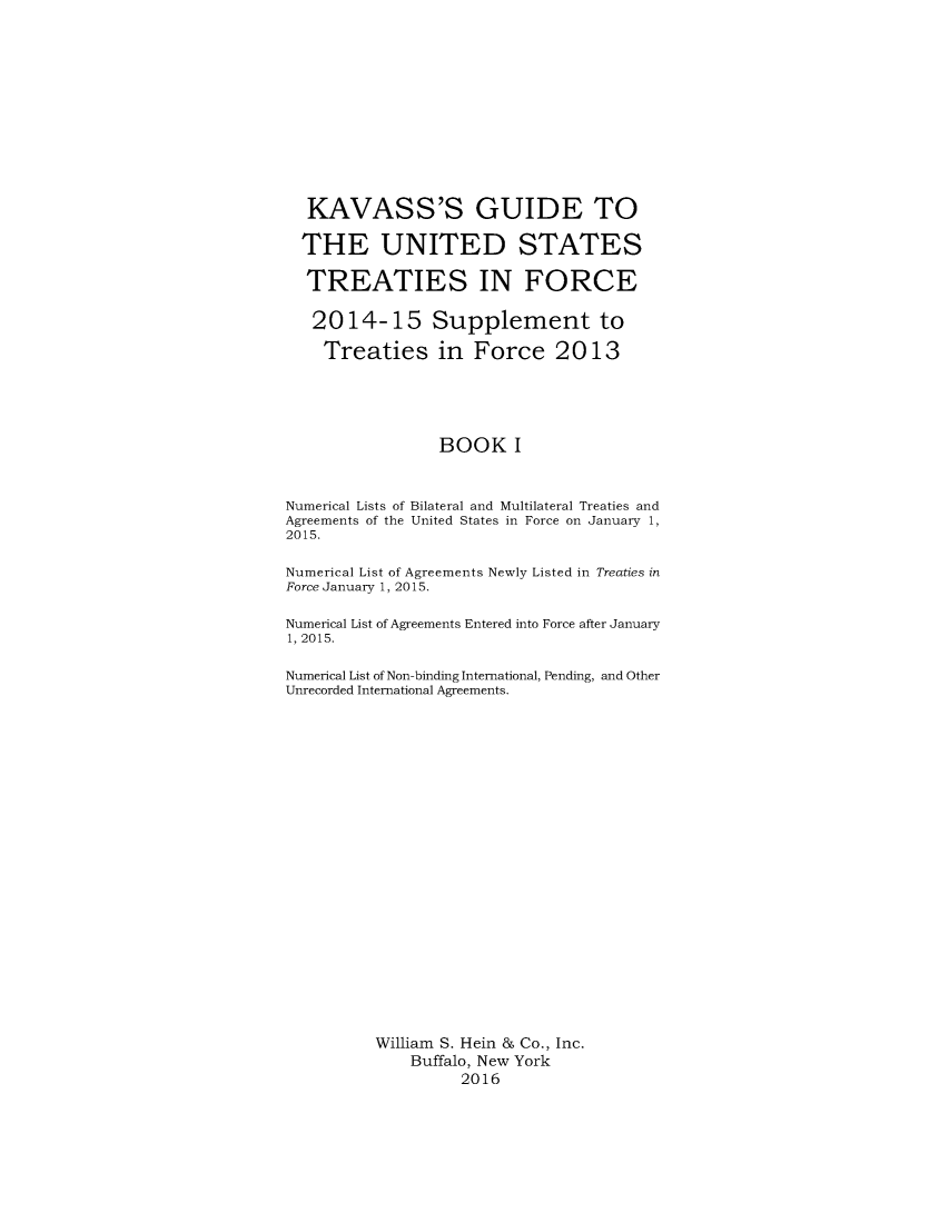 handle is hein.ustreaties/gtif20151 and id is 1 raw text is: 












  KAVASS'S GUIDE TO

  THE UNITED STATES

  TREATIES IN FORCE

  2014- 15 Supplement to

    Treaties in Force 2013





                 BOOK I



Numerical Lists of Bilateral and Multilateral Treaties and
Agreements of the United States in Force on January 1,
2015.

Numerical List of Agreements Newly Listed in Treaties in
Force January 1, 2015.

Numerical List of Agreements Entered into Force after January
1, 2015.

Numerical List of Non-binding International, Pending, and Other
Unrecorded International Agreements.























          William S. Hein & Co., Inc.
              Buffalo, New York
                    2016


