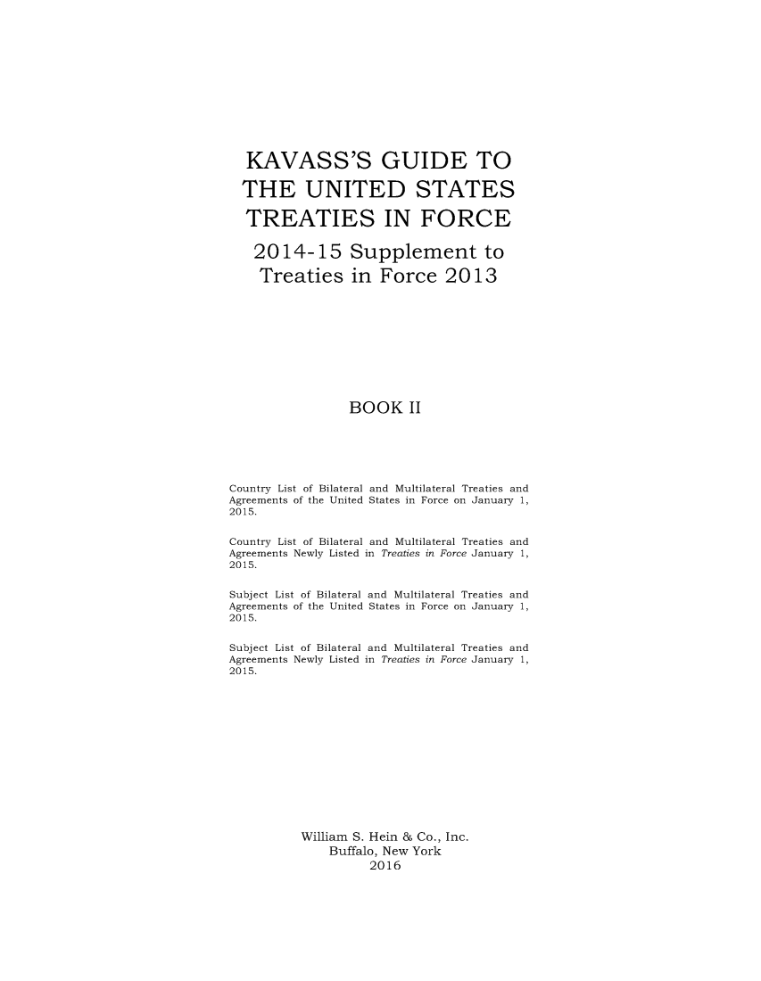 handle is hein.ustreaties/gtif20152 and id is 1 raw text is: 













   KAVASS'S GUIDE TO

   THE UNITED STATES

   TREATIES IN FORCE


   2014- 15 Supplement to

   Treaties in Force 2013











                 BOOK II






Country List of Bilateral and Multilateral Treaties and
Agreements of the United States in Force on January 1,
2015.


Country List of Bilateral and Multilateral Treaties and
Agreements Newly Listed in Treaties in Force January 1,
2015.


Subject List of Bilateral and Multilateral Treaties and
Agreements of the United States in Force on January 1,
2015.


Subject List of Bilateral and Multilateral Treaties and
Agreements Newly Listed in Treaties in Force January 1,
2015.














          William S. Hein & Co., Inc.
              Buffalo, New York
                    2016


