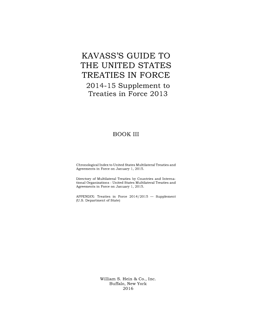 handle is hein.ustreaties/gtif20153 and id is 1 raw text is: 











  KAVASS'S GUIDE TO

  THE UNITED STATES

  TREATIES IN FORCE

    2014-15 Supplement to

    Treaties in Force 2013








               BOOK III






Chronological Index to United States Multilateral Treaties and
Agreements in Force on January 1, 2015.

Directory of Multilateral Treaties by Countries and Interna-
tional Organizations - United States Multilateral Treaties and
Agreements in Force on January 1, 2015.

APPENDIX: Treaties in Force 2014/2015 - Supplement
(U.S. Department of State)

















          William S. Hein & Co., Inc.
              Buffalo, New York
                   2016


