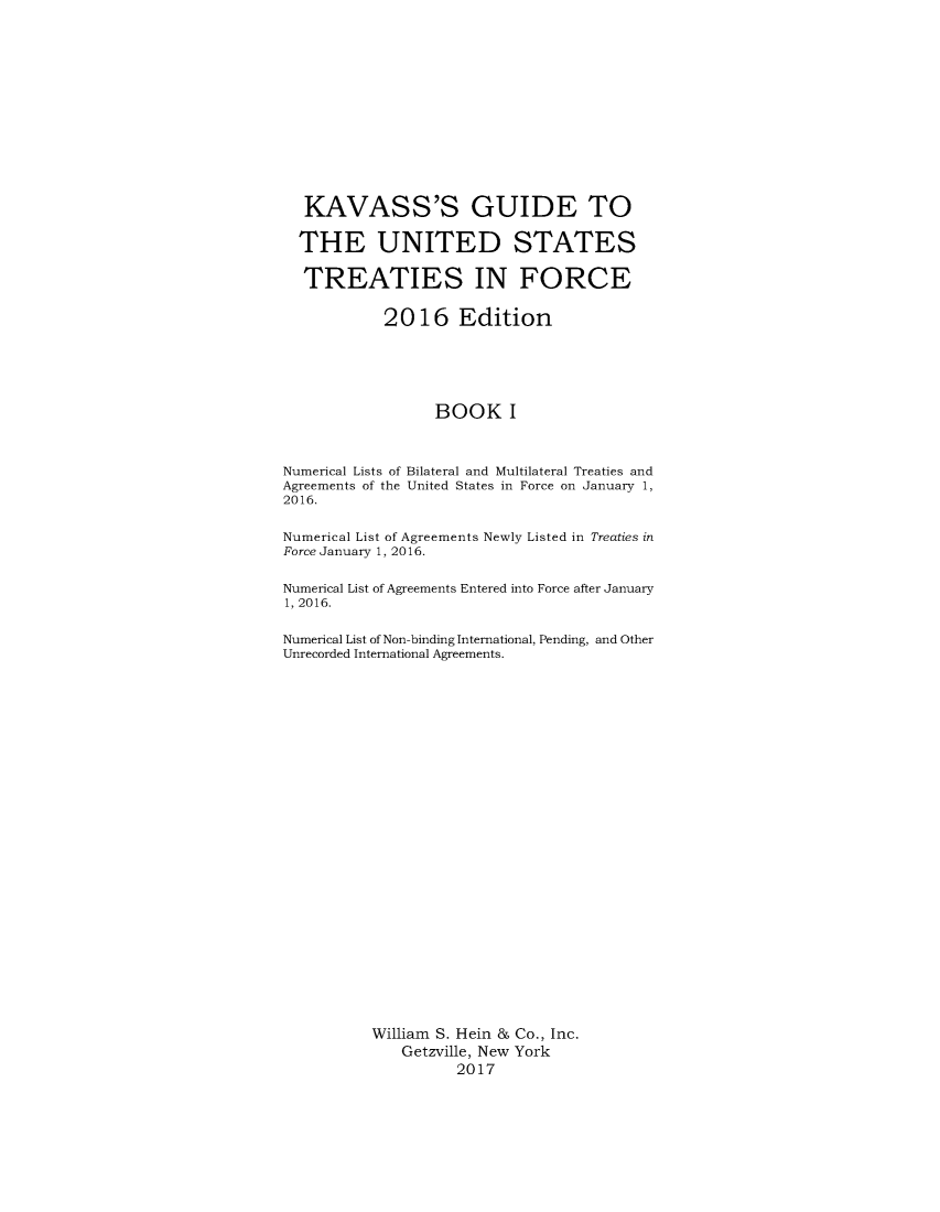 handle is hein.ustreaties/gtif20161 and id is 1 raw text is: 














   KAVASS'S GUIDE TO

   THE UNITED STATES

   TREATIES IN FORCE


            2016 Edition






                  BOOK I



Numerical Lists of Bilateral and Multilateral Treaties and
Agreements of the United States in Force on January 1,
2016.


Numerical List of Agreements Newly Listed in Treaties in
Force January 1, 2016.


Numerical List of Agreements Entered into Force after January
1, 2016.


Numerical List of Non-binding International, Pending, and Other
Unrecorded International Agreements.




























          William S. Hein & Co., Inc.
              Getzville, New York
                    2017


