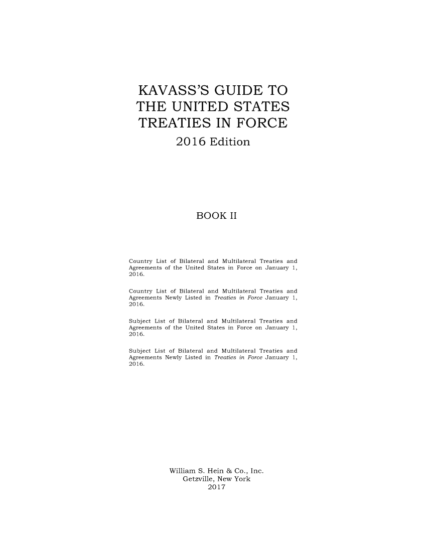 handle is hein.ustreaties/gtif20162 and id is 1 raw text is: 













   KAVASS'S GUIDE TO

   THE UNITED STATES

   TREATIES IN FORCE


             2016 Edition











                  BOOK II






Country List of Bilateral and Multilateral Treaties and
Agreements of the United States in Force on January 1,
2016.


Country List of Bilateral and Multilateral Treaties and
Agreements Newly Listed in Treaties in Force January 1,
2016.


Subject List of Bilateral and Multilateral Treaties and
Agreements of the United States in Force on January 1,
2016.


Subject List of Bilateral and Multilateral Treaties and
Agreements Newly Listed in Treaties in Force January 1,
2016.

















           William S. Hein & Co., Inc.
              Getzville, New York
                     2017



