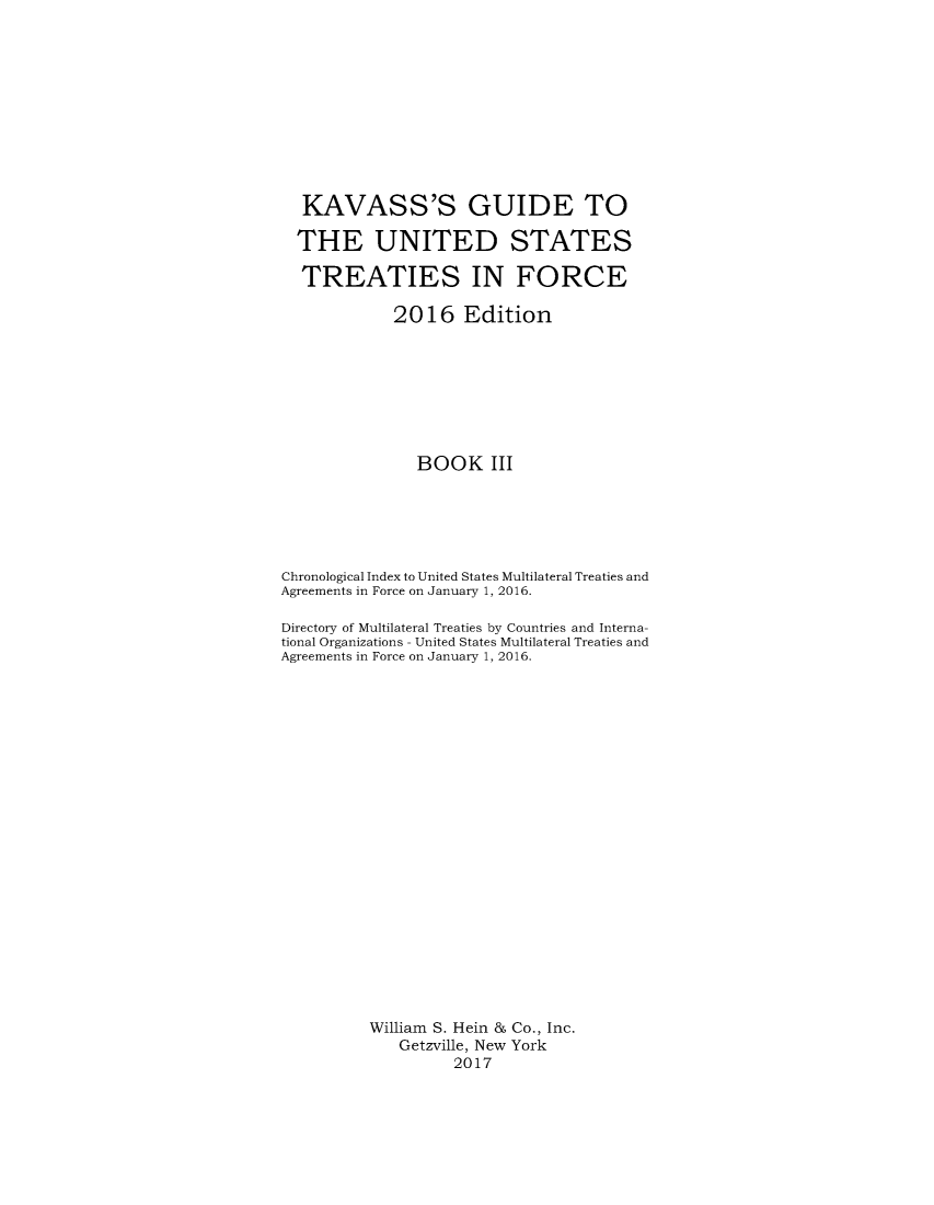handle is hein.ustreaties/gtif20163 and id is 1 raw text is: 











  KAVASS'S GUIDE TO

  THE UNITED STATES

  TREATIES IN FORCE

             2016 Edition








               BOOK III






Chronological Index to United States Multilateral Treaties and
Agreements in Force on January 1, 2016.

Directory of Multilateral Treaties by Countries and Interna-
tional Organizations - United States Multilateral Treaties and
Agreements in Force on January 1, 2016.






















          William S. Hein & Co., Inc.
             Getzville, New York
                    2017


