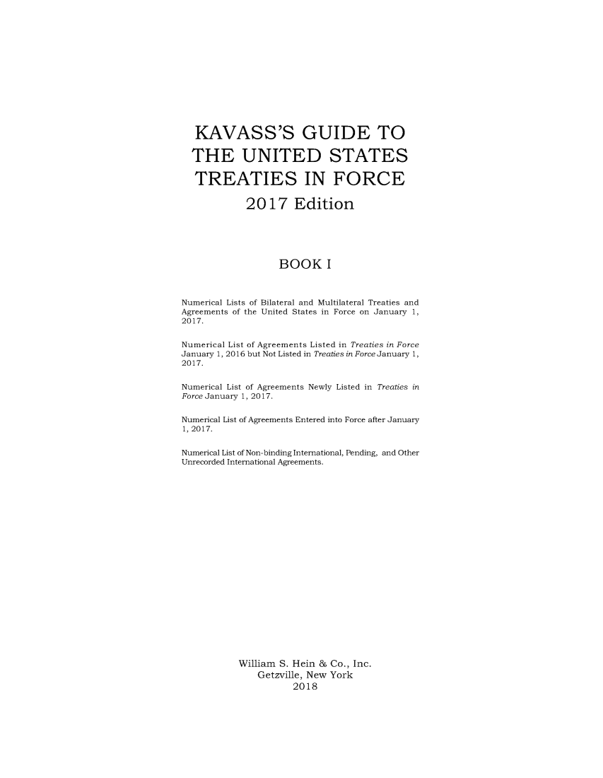 handle is hein.ustreaties/gtif20171 and id is 1 raw text is: 














   KAVASS'S GUIDE TO

   THE UNITED STATES

   TREATIES IN FORCE


            2017 Edition






                   BOOK I



Numerical Lists of Bilateral and Multilateral Treaties and
Agreements of the United States in Force on January 1,
2017.


Numerical List of Agreements Listed in Treaties in Force
January 1, 2016 but Not Listed in Treaties in Force January 1,
2017.


Numerical List of Agreements Newly Listed in Treaties in
Force January 1, 2017.


Numerical List of Agreements Entered into Force after January
1, 2017.


Numerical List of Non-binding International, Pending, and Other
Unrecorded International Agreements.























           William S. Hein & Co., Inc.
               Getzville, New York
                     2018


