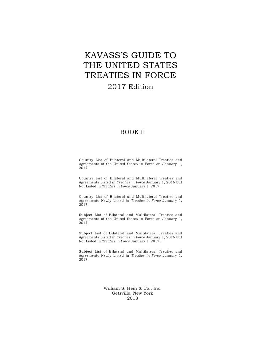 handle is hein.ustreaties/gtif20172 and id is 1 raw text is: 













   KAVASS'S GUIDE TO

   THE UNITED STATES

   TREATIES IN FORCE


              2017 Edition











                   BOOK II






Country List of Bilateral and Multilateral Treaties and
Agreements of the United States in Force on January 1,
2017.


Country List of Bilateral and Multilateral Treaties and
Agreements Listed in Treaties in Force January 1, 2016 but
Not Listed in Treaties in Force January 1, 2017.


Country List of Bilateral and Multilateral Treaties and
Agreements Newly Listed in Treaties in Force January 1,
2017.


Subject List of Bilateral and Multilateral Treaties and
Agreements of the United States in Force on January 1,
2017.


Subject List of Bilateral and Multilateral Treaties and
Agreements Listed in Treaties in Force January 1, 2016 but
Not Listed in Treaties in Force January 1, 2017.


Subject List of Bilateral and Multilateral Treaties and
Agreements Newly Listed in Treaties in Force January 1,
2017.







            William S. Hein & Co., Inc.
               Getzville, New York
                       2018


