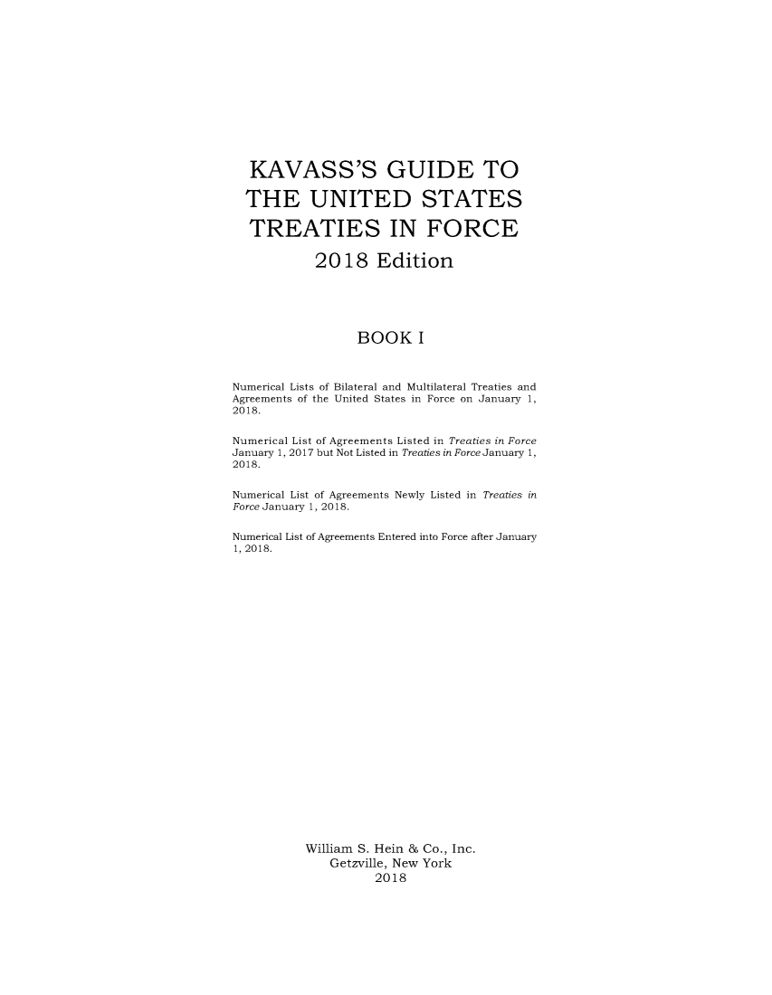 handle is hein.ustreaties/gtif20181 and id is 1 raw text is: 














   KAVASS'S GUIDE TO

   THE UNITED STATES

   TREATIES IN FORCE


            2018 Edition






                  BOOK I



Numerical Lists of Bilateral and Multilateral Treaties and
Agreements of the United States in Force on January 1,
2018.


Numerical List of Agreements Listed in Treaties in Force
January 1, 2017 but Not Listed in Treaties in Force January 1,
2018.


Numerical List of Agreements Newly Listed in Treaties in
Force January 1, 2018.


Numerical List of Agreements Entered into Force after January
1, 2018.


























          William S. Hein & Co., Inc.
              Getzville, New York
                    2018


