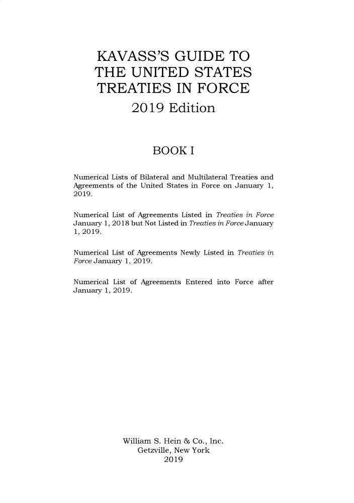 handle is hein.ustreaties/gtif20191 and id is 1 raw text is: 






     KAVASS'S GUIDE TO

     THE UNITED STATES

     TREATIES IN FORCE

             2019 Edition




                  BOOK I


Numerical Lists of Bilateral and Multilateral Treaties and
Agreements of the United States in Force on January 1,
2019.


Numerical List of Agreements Listed in Treaties in Force
January 1, 2018 but Not Listed in Treaties in Force January
1, 2019.


Numerical List of Agreements Newly Listed in Treaties in
Force January 1, 2019.


Numerical List of Agreements Entered into Force after
January 1, 2019.



















           William S. Hein & Co., Inc.
               Getzville, New York
                    2019


