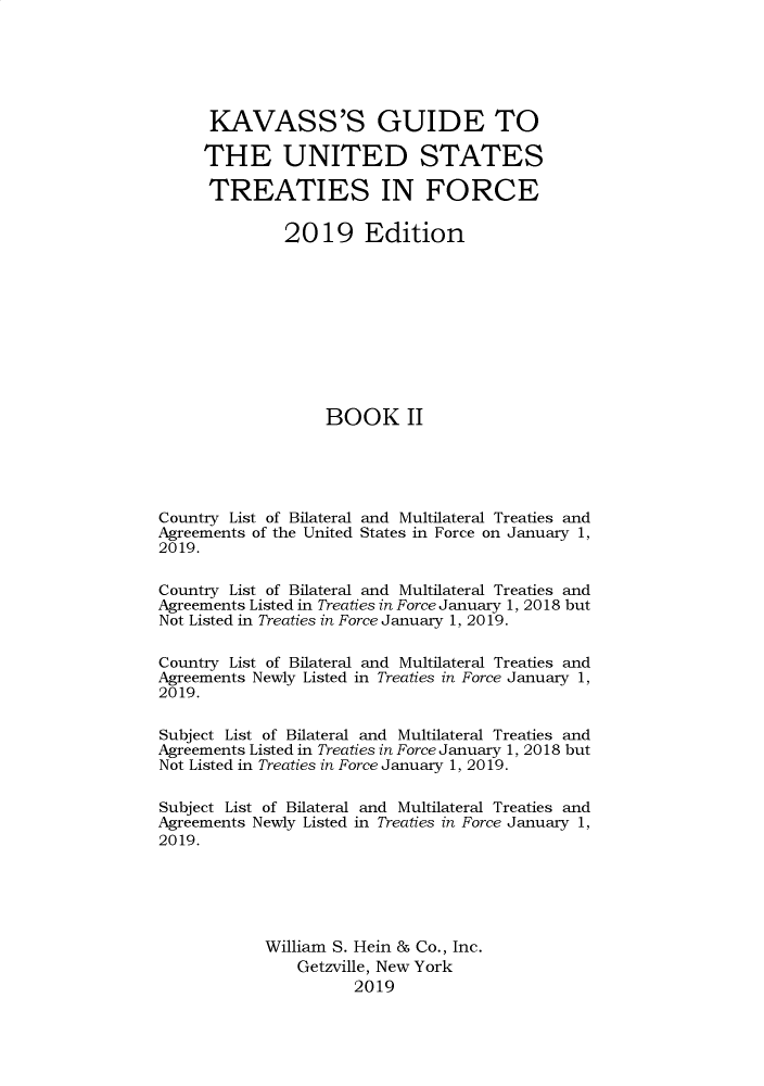 handle is hein.ustreaties/gtif20192 and id is 1 raw text is: 






      KAVASS'S GUIDE TO

      THE UNITED STATES

      TREATIES IN FORCE

              2019 Edition










                   BOOK II





Country List of Bilateral and Multilateral Treaties and
Agreements of the United States in Force on January 1,
2019.

Country List of Bilateral and Multilateral Treaties and
Agreements Listed in Treaties in Force January 1, 2018 but
Not Listed in Treaties in Force January 1, 2019.

Country List of Bilateral and Multilateral Treaties and
Agreements Newly Listed in Treaties in Force January 1,
2019.

Subject List of Bilateral and Multilateral Treaties and
Agreements Listed in Treaties in Force January 1, 2018 but
Not Listed in Treaties in Force January 1, 2019.

Subject List of Bilateral and Multilateral Treaties and
Agreements Newly Listed in Treaties in Force January 1,
2019.





            William S. Hein & Co., Inc.
                Getzville, New York
                      2019


