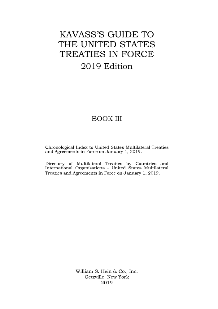 handle is hein.ustreaties/gtif20193 and id is 1 raw text is: 





     KAVASS'S GUIDE TO

     THE UNITED STATES

     TREATIES IN FORCE

             2019 Edition









                BOOK III




Chronological Index to United States Multilateral Treaties
and Agreements in Force on January 1, 2019.

Directory of Multilateral Treaties by Countries and
International Organizations - United States Multilateral
Treaties and Agreements in Force on January 1, 2019.


















           William S. Hein & Co., Inc.
              Getzville, New York
                    2019


