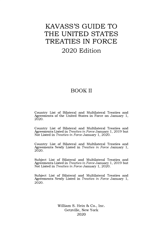 handle is hein.ustreaties/gtif20202 and id is 1 raw text is: 






      KAVASS'S GUIDE TO

      THE UNITED STATES

      TREATIES IN FORCE

              2020 Edition










                   BOOK II





Country List of Bilateral and Multilateral Treaties and
Agreements of the United States in Force on January 1,
2020.

Country List of Bilateral and Multilateral Treaties and
Agreements Listed in Treaties in Force January 1, 2019 but
Not Listed in Treaties in Force January 1, 2020.

Country List of Bilateral and Multilateral Treaties and
Agreements Newly Listed in Treaties in Force January 1,
2020.

Subject List of Bilateral and Multilateral Treaties and
Agreements Listed in Treaties in Force January 1, 2019 but
Not Listed in Treaties in Force January 1, 2020.

Subject List of Bilateral and Multilateral Treaties and
Agreements Newly Listed in Treaties in Force January 1,
2020.






            William S. Hein & Co., Inc.
                Getzville, New York
                      2020


