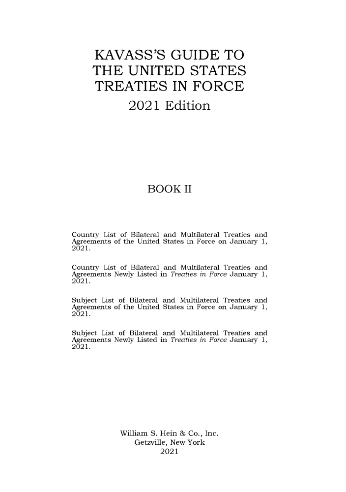 handle is hein.ustreaties/gtif20212 and id is 1 raw text is: KAVASS'S GUIDE TO
THE UNITED STATES
TREATIES IN FORCE
2021 Edition
BOOK II
Country List of Bilateral and Multilateral Treaties and
Agreements of the United States in Force on January 1,
2021.
Country List of Bilateral and Multilateral Treaties and
Agreements Newly Listed in Treaties in Force January 1,
2021.
Subject List of Bilateral and Multilateral Treaties and
Agreements of the United States in Force on January 1,
2021.
Subject List of Bilateral and Multilateral Treaties and
Agreements Newly Listed in Treaties in Force January 1,
2021.
William S. Hein & Co., Inc.
Getzville, New York
2021


