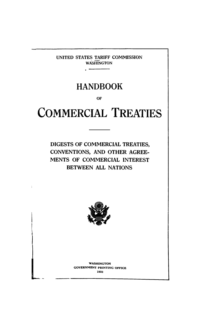 handle is hein.ustreaties/hctdig0001 and id is 1 raw text is: UNITED STATES TARIFF COMMISSION
WASH-NGTON
HANDBOOK
OF
COMMERCIAL TREATIES

DIGESTS OF COMMERCIAL TREATIES,
CONVENTIONS, AND OTHER AGREE-
MENTS OF COMMERCIAL INTEREST
BETWEEN ALL NATIONS

WASHINGTON
GOVERNMENT PRINTING OFFICE
1922

K.


