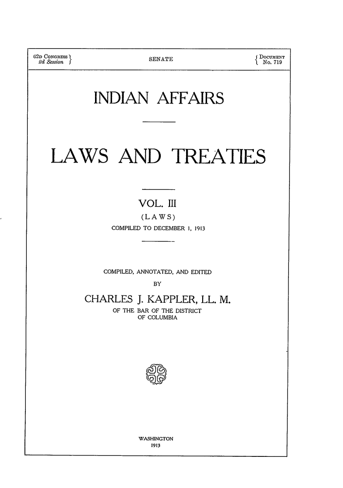 handle is hein.ustreaties/ialt0003 and id is 1 raw text is: 62D CONGRESS          SENATE               { DOCUMENT
2d Session  J                               No. 719
INDIAN AFFAIRS
LAWS AND TREATIES
VOL. III
(LAWS)
COMPILED TO DECEMBER 1, 1913

COMPILED, ANNOTATED, AND EDITED
BY
CHARLES J. KAPPLER, LL. M.
OF THE BAR OF THE DISTRICT
OF COLUMBIA

WASHINGTON
1913


