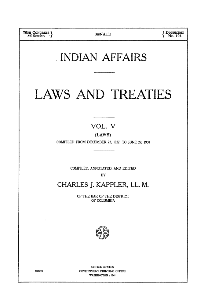 handle is hein.ustreaties/ialt0005 and id is 1 raw text is: 76TH CONGRESS I          S                       DOCUMENT
3d Session             SENATE                  No. 194
INDIAN AFFAIRS
LAWS AND TREATIES
VOL. V
(LAWS)
COMPILED FROM DECEMBER 22, 1927, TO JUNE 29, 1938

COMPILED, ANNOTATED, AND EDITED
BY
CHARLES J. KAPPLER, LL. M.

OF THE BAR OF THE DISTRICT
OF COLUMBIA
S
UNITED STATES
GOVERNMENT PRINTING OFFICE
WASHINGTON: 1941

232219


