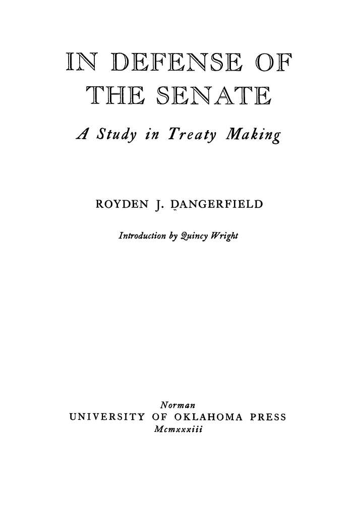 handle is hein.ustreaties/indefstt0001 and id is 1 raw text is: IN DEFENSE OF
THE SENATE

..4 Study

in Treaty

Making

ROYDEN J. DANGERFIELD
Introduction by Quincy Wright
Norman
UNIVERSITY OF OKLAHOMA PRESS
Mcmxxxiii


