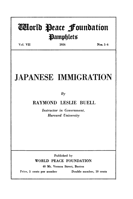handle is hein.ustreaties/japimg0001 and id is 1 raw text is: 





Worlb          aeace jfounbation

             Pampblets
Vol. VII         1924           Nos. 5-6


JAPANESE IMMIGRATION



                   By

       RAYMOND LESLIE BUELL


Instructor in Government,
  Harvard University


              Published by
      WORLD PEACE FOUNDATION
         40 Mt. Vernon Street, Boston
Price, 5 cents per number         Double number, 10 cents


