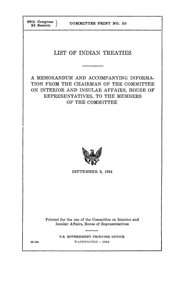 handle is hein.ustreaties/loitr1964 and id is 1 raw text is: 



88th Congress
2d Session I


COMMITTEE PRINT NO. 33


         LIST OF INDIAN TREATIES




A MEMORANDUM AND ACCOMPANYING INFORMA-
TION FROM THE CHAIRMAN OF THE COMMITTEE
ON INTERIOR AND INSULAR AFFAIRS, HOUSE OF
     REPRESENTATIVES, TO THE MEMBERS
             OF THE COMMITTEE















               SEPTEMBER 8, 1964


36-554


Printed for the use of the Committee on Interior and
    Insular Affairs, House of Representatives


    U.S. GOVERNMENT PRINTING OFFICE
           WASHINGTON : 1964


