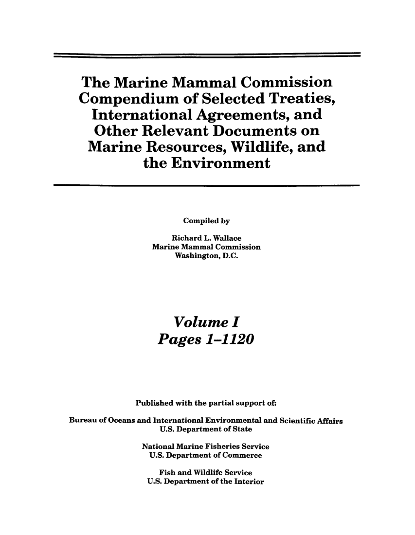 handle is hein.ustreaties/mamatrw0001 and id is 1 raw text is: The Marine Mammal Commission
Compendium of Selected Treaties,
International Agreements, and
Other Relevant Documents on
Marine Resources, Wildlife, and
the Environment
Compiled by
Richard L. Wallace
Marine Mammal Commission
Washington, D.C.
Volume I
Pages 1-1120
Published with the partial support of:
Bureau of Oceans and International Environmental and Scientific Affairs
U.S. Department of State
National Marine Fisheries Service
U.S. Department of Commerce
Fish and Wildlife Service
U.S. Department of the Interior


